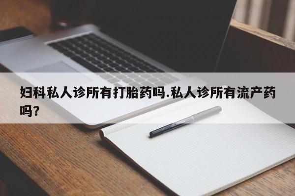 打胎药私人店微信妇科私人诊所有打胎药吗.私人诊所有流产药吗？