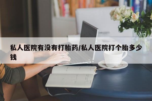 打胎药私人店微信私人医院有没有打胎药/私人医院打个胎多少钱