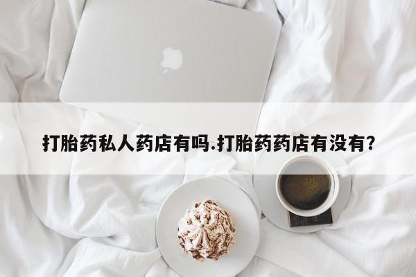 打胎药私人店微信打胎药私人药店有吗.打胎药药店有没有？