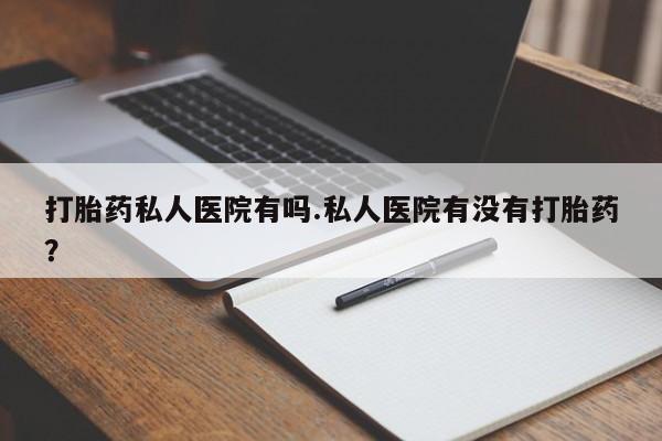 打胎药私人店微信打胎药私人医院有吗.私人医院有没有打胎药？