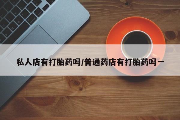 打胎药私人店微信私人店有打胎药吗/普通药店有打胎药吗一