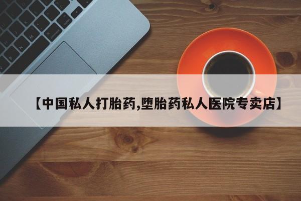 打胎药私人店微信【中国私人打胎药,堕胎药私人医院专卖店】