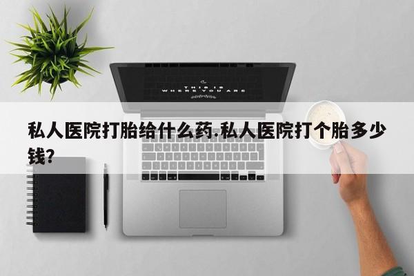 打胎药私人店微信私人医院打胎给什么药.私人医院打个胎多少钱？