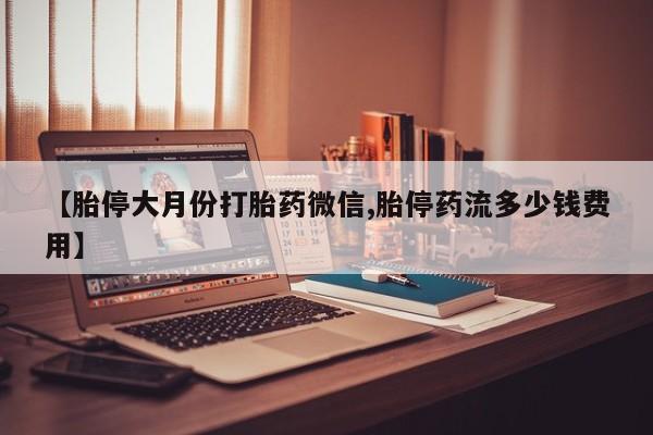 打胎药私人店微信【胎停大月份打胎药微信,胎停药流多少钱费用】