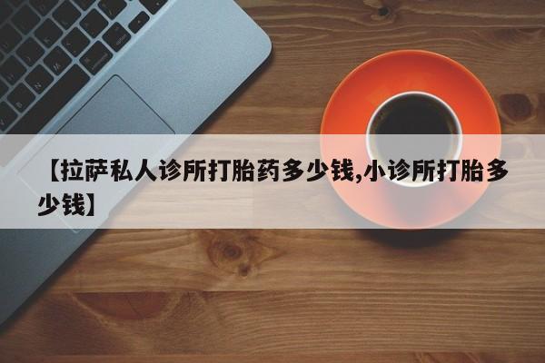 打胎药私人店微信【拉萨私人诊所打胎药多少钱,小诊所打胎多少钱】