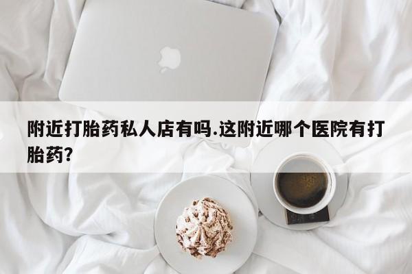 打胎药私人店微信附近打胎药私人店有吗.这附近哪个医院有打胎药？