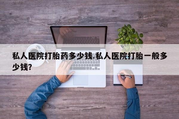 打胎药私人店微信私人医院打胎药多少钱.私人医院打胎一般多少钱？