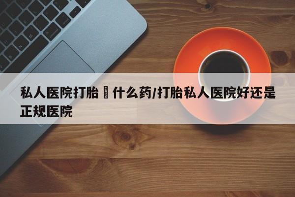 打胎药私人店微信私人医院打胎給什么药/打胎私人医院好还是正规医院