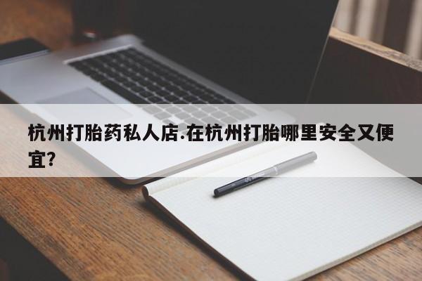 打胎药私人店微信杭州打胎药私人店.在杭州打胎哪里安全又便宜？