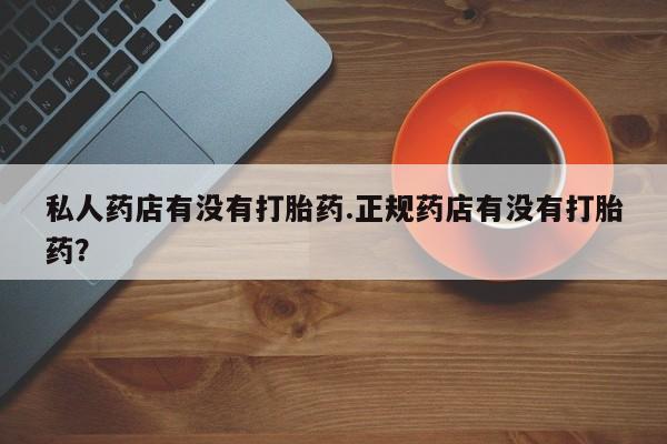 打胎药私人店微信私人药店有没有打胎药.正规药店有没有打胎药？